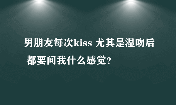 男朋友每次kiss 尤其是湿吻后 都要问我什么感觉？