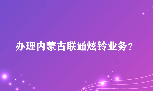 办理内蒙古联通炫铃业务？