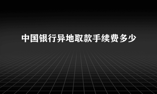 中国银行异地取款手续费多少