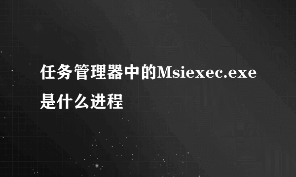 任务管理器中的Msiexec.exe是什么进程