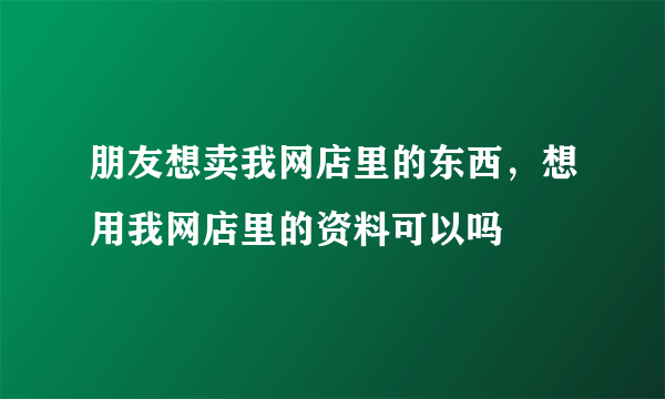 朋友想卖我网店里的东西，想用我网店里的资料可以吗