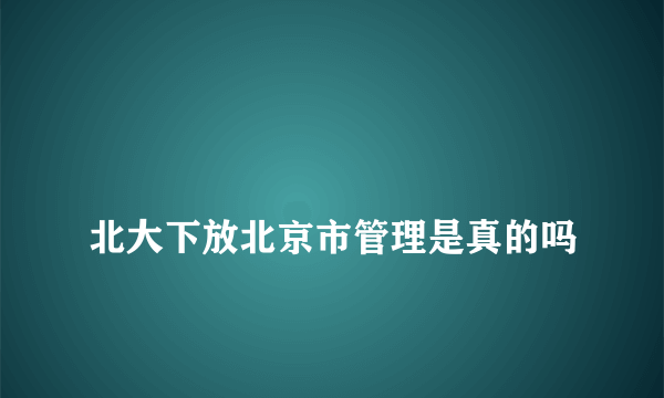 
北大下放北京市管理是真的吗

