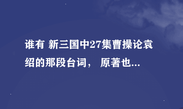 谁有 新三国中27集曹操论袁绍的那段台词， 原著也可，曹操藐视别人的时候特别可怕~~想知道