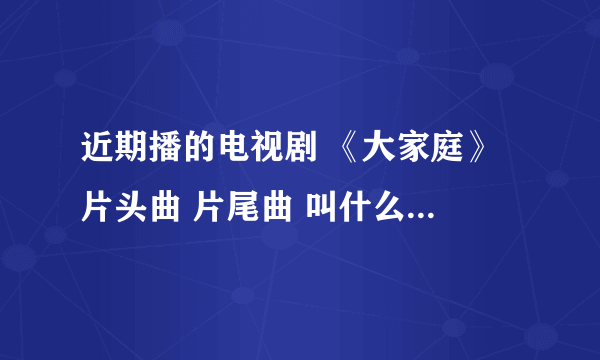 近期播的电视剧 《大家庭》 片头曲 片尾曲 叫什么 怎么那么难找。。。谢谢了