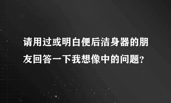 请用过或明白便后洁身器的朋友回答一下我想像中的问题？