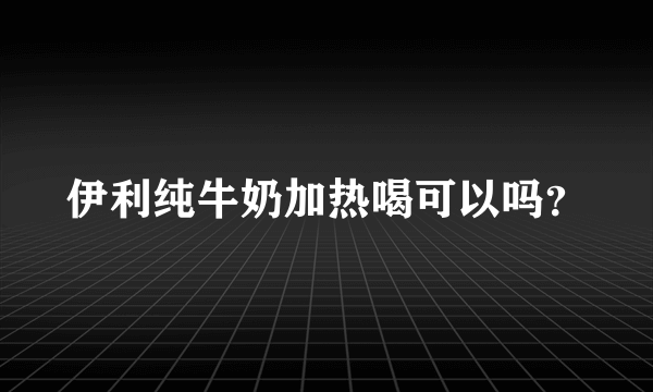 伊利纯牛奶加热喝可以吗？