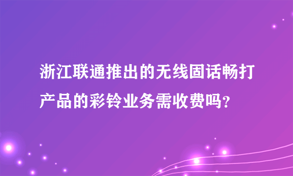 浙江联通推出的无线固话畅打产品的彩铃业务需收费吗？