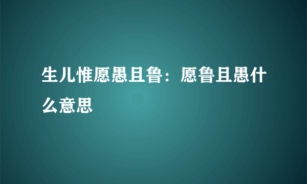 生儿惟愿愚且鲁：愿鲁且愚什么意思