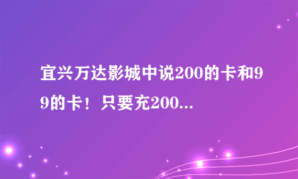 宜兴万达影城中说200的卡和99的卡！只要充200就能打五折？