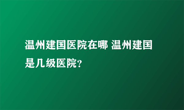 温州建国医院在哪 温州建国是几级医院？