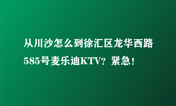 从川沙怎么到徐汇区龙华西路585号麦乐迪KTV？紧急！