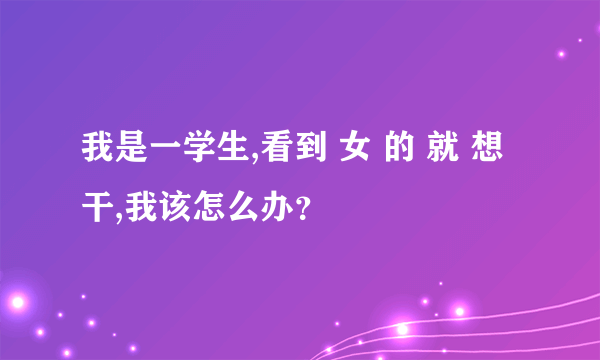 我是一学生,看到 女 的 就 想 干,我该怎么办？