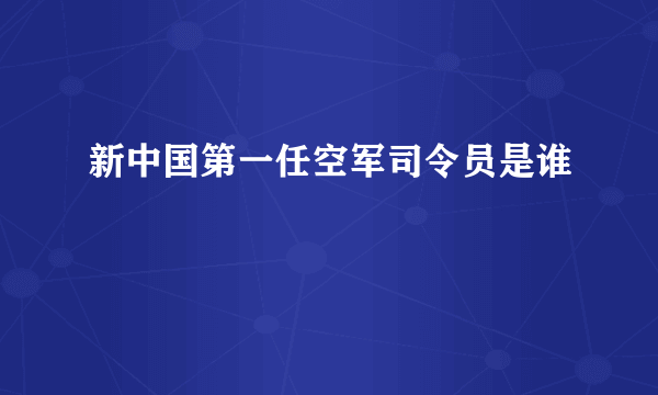 新中国第一任空军司令员是谁