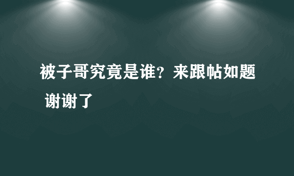 被子哥究竟是谁？来跟帖如题 谢谢了