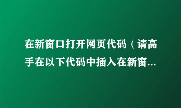 在新窗口打开网页代码（请高手在以下代码中插入在新窗口打开的网页代码）