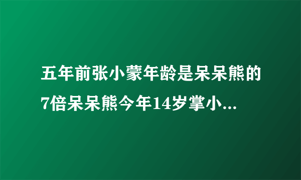 五年前张小蒙年龄是呆呆熊的7倍呆呆熊今年14岁掌小萌今年多少岁?