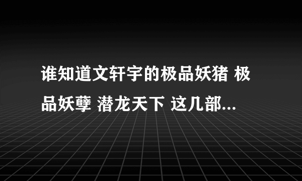 谁知道文轩宇的极品妖猪 极品妖孽 潜龙天下 这几部书的TXT下载网址 急求