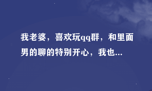 我老婆，喜欢玩qq群，和里面男的聊的特别开心，我也加了进去，她不知道，当时我心里很难受，还和群里的