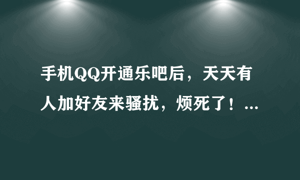 手机QQ开通乐吧后，天天有人加好友来骚扰，烦死了！就算删除了信息还是有人加，有没有什么办法可以退了乐吧