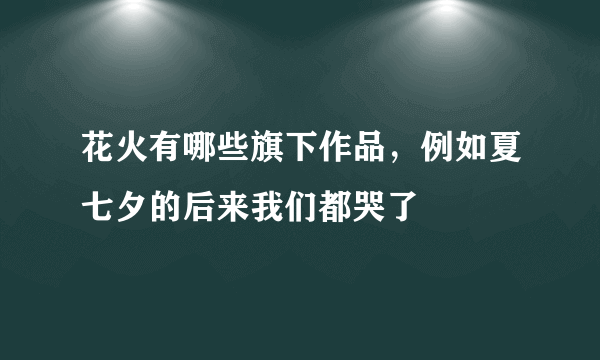 花火有哪些旗下作品，例如夏七夕的后来我们都哭了