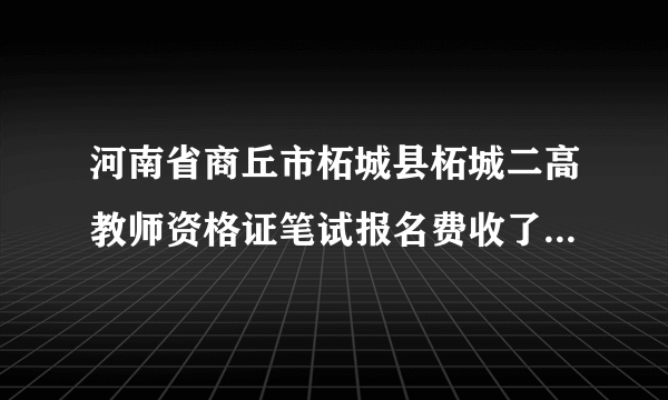 河南省商丘市柘城县柘城二高教师资格证笔试报名费收了200全省统一是40，简直太过分了，好担心面试又