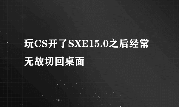 玩CS开了SXE15.0之后经常无故切回桌面