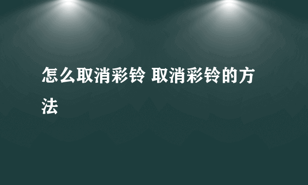 怎么取消彩铃 取消彩铃的方法