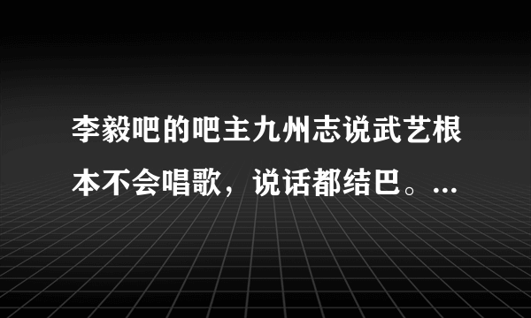 李毅吧的吧主九州志说武艺根本不会唱歌，说话都结巴。可信吗？