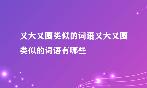 又大又圆类似的词语又大又圆类似的词语有哪些