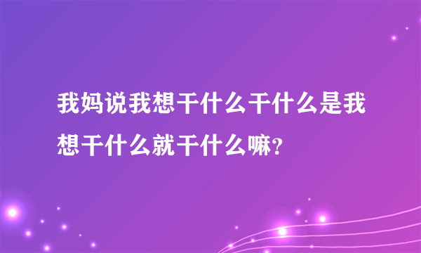 我妈说我想干什么干什么是我想干什么就干什么嘛？