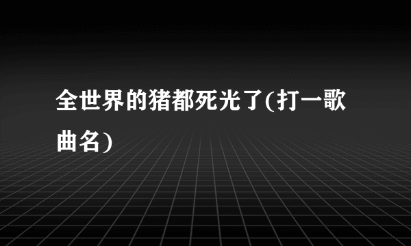 全世界的猪都死光了(打一歌曲名)