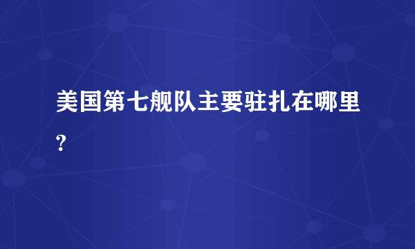 美国第七舰队主要驻扎在哪里?