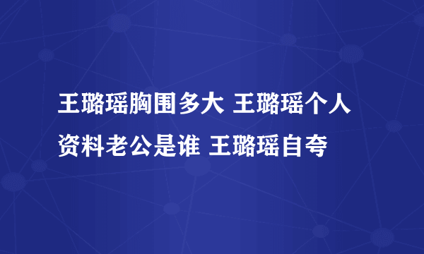 王璐瑶胸围多大 王璐瑶个人资料老公是谁 王璐瑶自夸