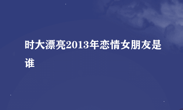 时大漂亮2013年恋情女朋友是谁