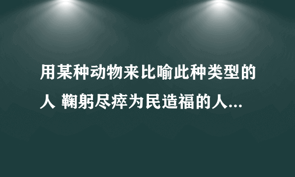 用某种动物来比喻此种类型的人 鞠躬尽瘁为民造福的人（） 德才兼备大有作为的人（） 急