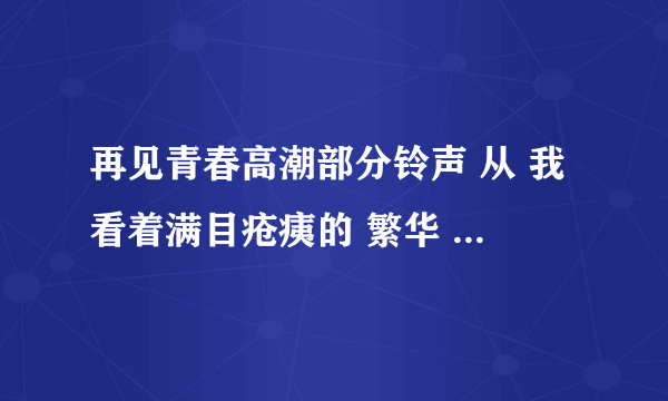 再见青春高潮部分铃声 从 我看着满目疮痍的 繁华 感到痛彻心扉的惆怅 开始的铃声 你好，您有是不是，