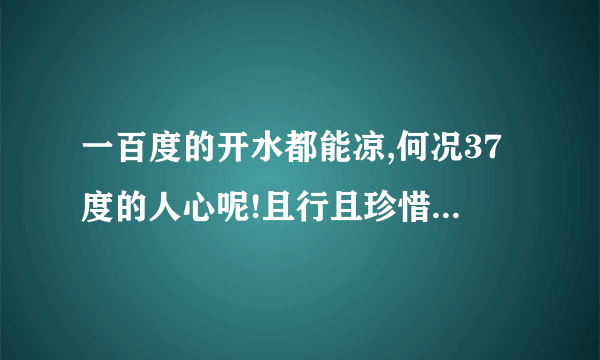 一百度的开水都能凉,何况37度的人心呢!且行且珍惜 是什么意思啊