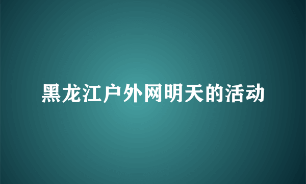 黑龙江户外网明天的活动