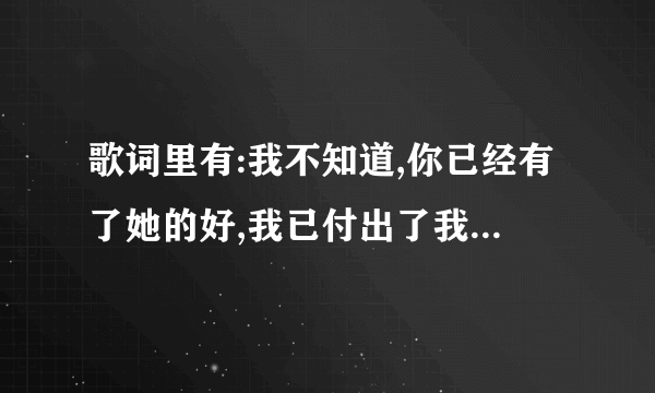 歌词里有:我不知道,你已经有了她的好,我已付出了我所有的微笑...的是啥歌?