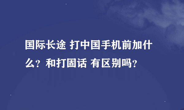 国际长途 打中国手机前加什么？和打固话 有区别吗？