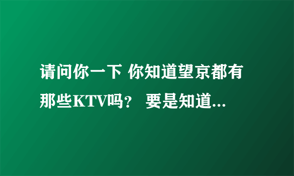 请问你一下 你知道望京都有那些KTV吗？ 要是知道的话 麻烦你把地址给我留一下谢了，或者Q告诉我61772339