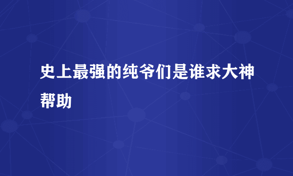 史上最强的纯爷们是谁求大神帮助