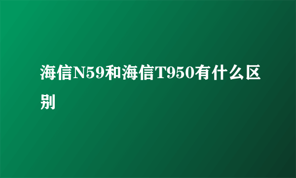 海信N59和海信T950有什么区别