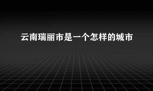 云南瑞丽市是一个怎样的城市