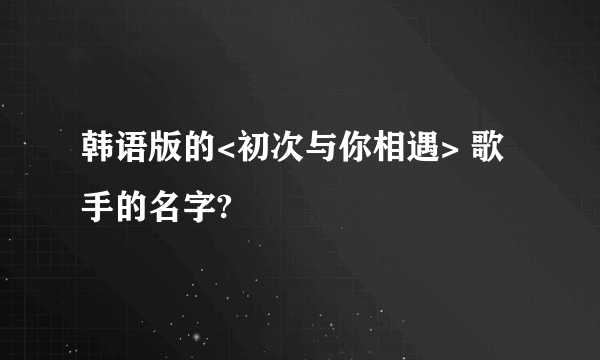 韩语版的<初次与你相遇> 歌手的名字?