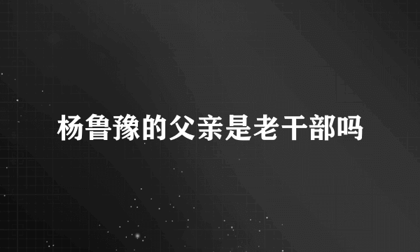 杨鲁豫的父亲是老干部吗