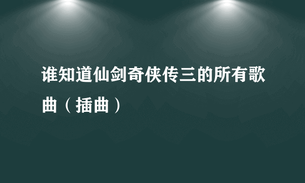 谁知道仙剑奇侠传三的所有歌曲（插曲）