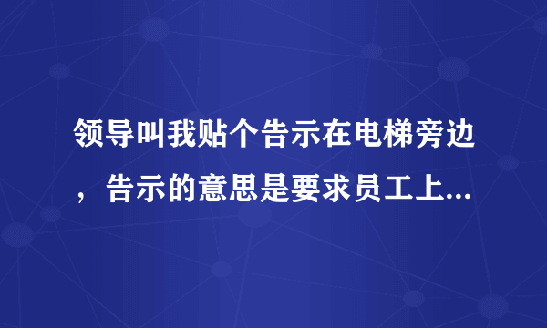 领导叫我贴个告示在电梯旁边，告示的意思是要求员工上班其间不要搭乘电梯除了拿重物的，希望员工走楼梯。