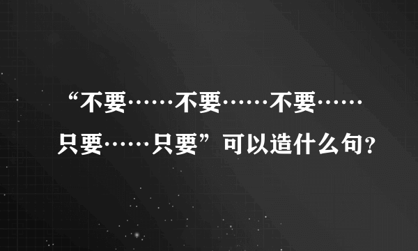 “不要……不要……不要……只要……只要”可以造什么句？