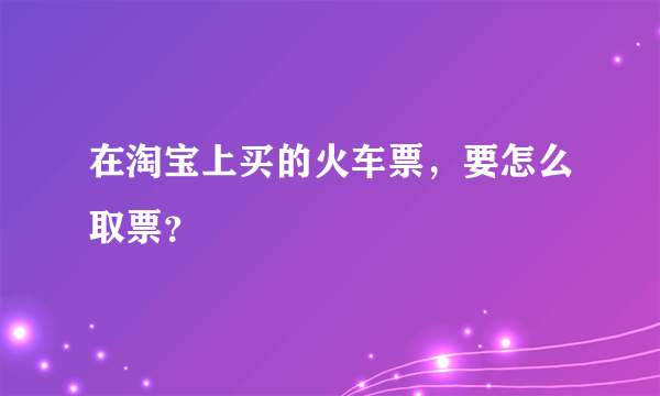 在淘宝上买的火车票，要怎么取票？